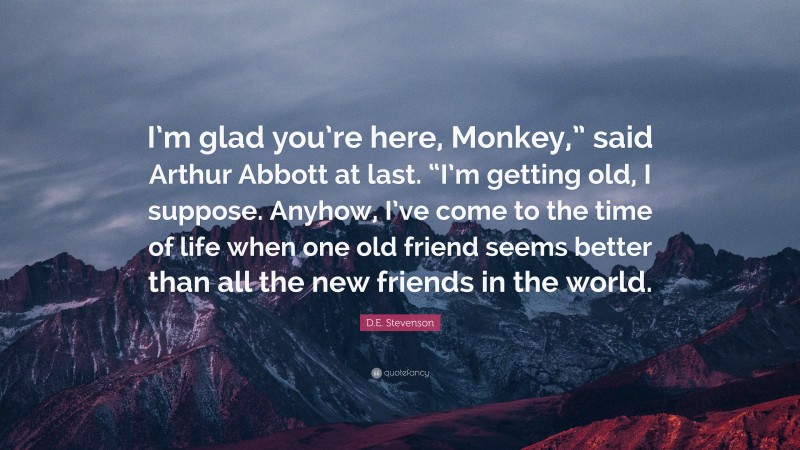 D.E. Stevenson Quote: “I’m glad you’re here, Monkey,” said Arthur Abbott at last. “I’m getting old, I suppose. Anyhow, I’ve come to the time of life when one old friend seems better than all the new friends in the world.”