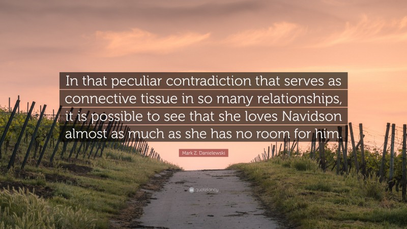 Mark Z. Danielewski Quote: “In that peculiar contradiction that serves as connective tissue in so many relationships, it is possible to see that she loves Navidson almost as much as she has no room for him.”