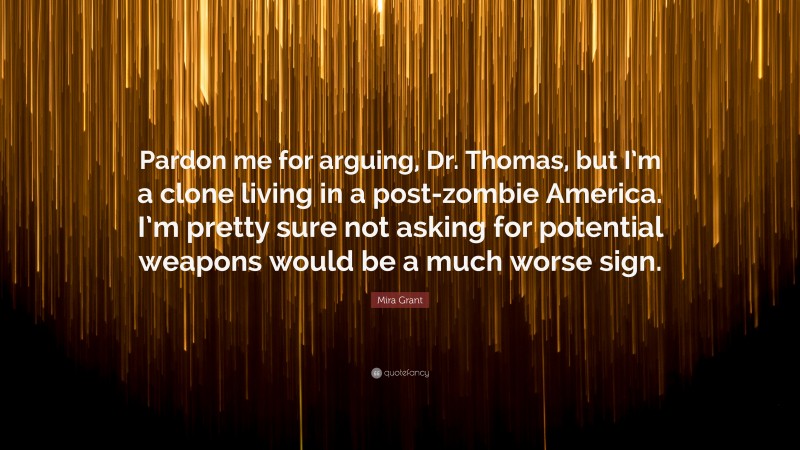 Mira Grant Quote: “Pardon me for arguing, Dr. Thomas, but I’m a clone living in a post-zombie America. I’m pretty sure not asking for potential weapons would be a much worse sign.”