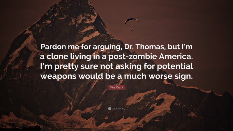 Mira Grant Quote: “Pardon me for arguing, Dr. Thomas, but I’m a clone living in a post-zombie America. I’m pretty sure not asking for potential weapons would be a much worse sign.”