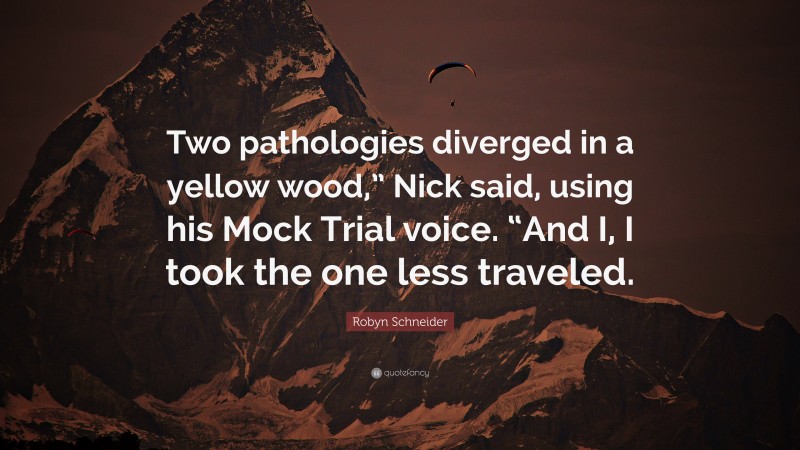 Robyn Schneider Quote: “Two pathologies diverged in a yellow wood,” Nick said, using his Mock Trial voice. “And I, I took the one less traveled.”