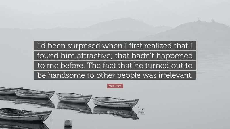 Mira Grant Quote: “I’d been surprised when I first realized that I found him attractive; that hadn’t happened to me before. The fact that he turned out to be handsome to other people was irrelevant.”