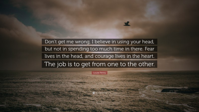 Louise Penny Quote: “Don’t get me wrong, I believe in using your head, but not in spending too much time in there. Fear lives in the head, and courage lives in the heart. The job is to get from one to the other.”