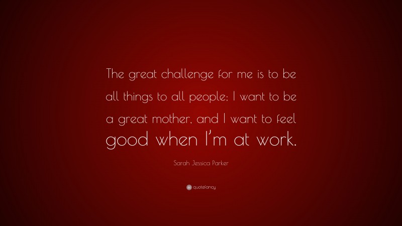 Sarah Jessica Parker Quote: “The great challenge for me is to be all things to all people; I want to be a great mother, and I want to feel good when I’m at work.”