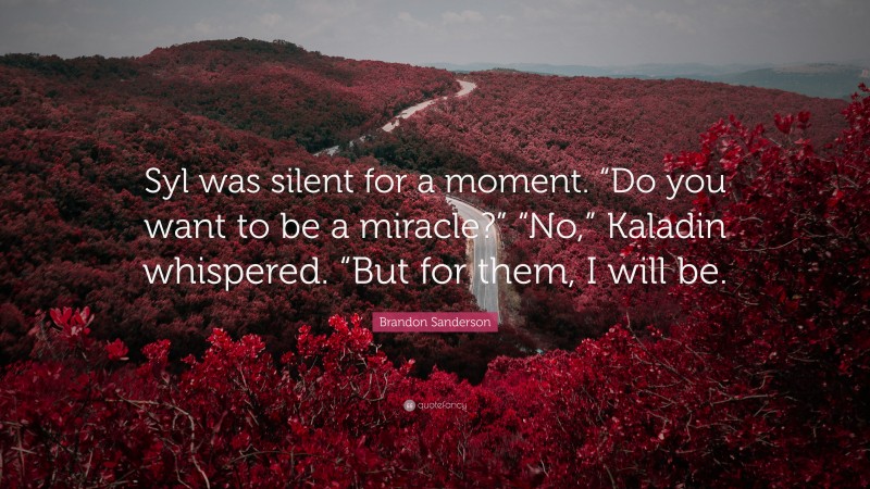Brandon Sanderson Quote: “Syl was silent for a moment. “Do you want to be a miracle?” “No,” Kaladin whispered. “But for them, I will be.”