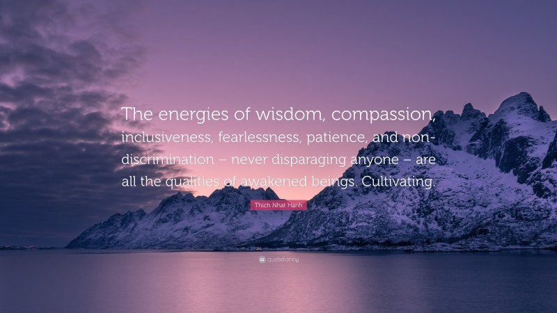 Thich Nhat Hanh Quote: “The energies of wisdom, compassion, inclusiveness, fearlessness, patience, and non-discrimination – never disparaging anyone – are all the qualities of awakened beings. Cultivating.”