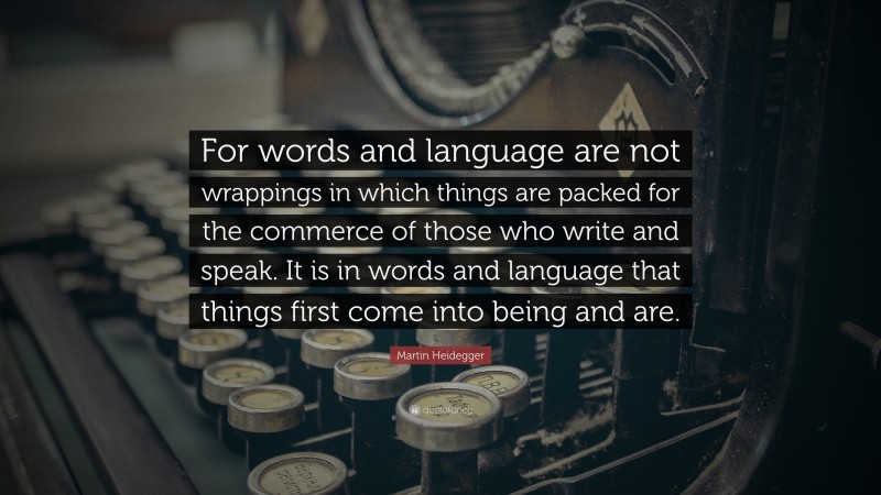 Martin Heidegger Quote: “For words and language are not wrappings in which things are packed for the commerce of those who write and speak. It is in words and language that things first come into being and are.”