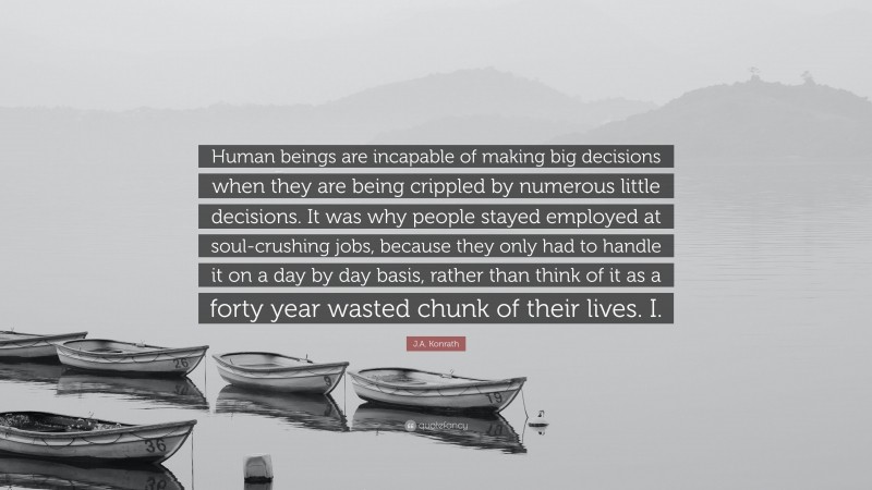 J.A. Konrath Quote: “Human beings are incapable of making big decisions when they are being crippled by numerous little decisions. It was why people stayed employed at soul-crushing jobs, because they only had to handle it on a day by day basis, rather than think of it as a forty year wasted chunk of their lives. I.”