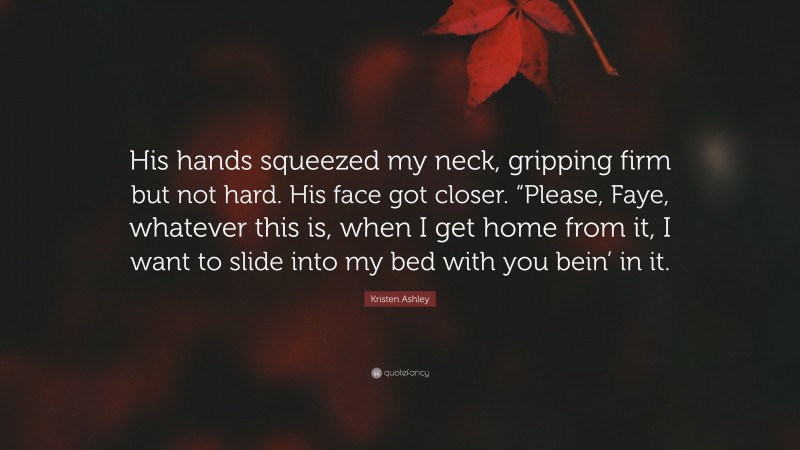 Kristen Ashley Quote: “His hands squeezed my neck, gripping firm but not hard. His face got closer. “Please, Faye, whatever this is, when I get home from it, I want to slide into my bed with you bein’ in it.”