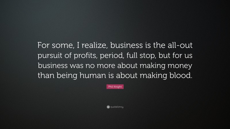 Phil Knight Quote: “For some, I realize, business is the all-out pursuit of profits, period, full stop, but for us business was no more about making money than being human is about making blood.”