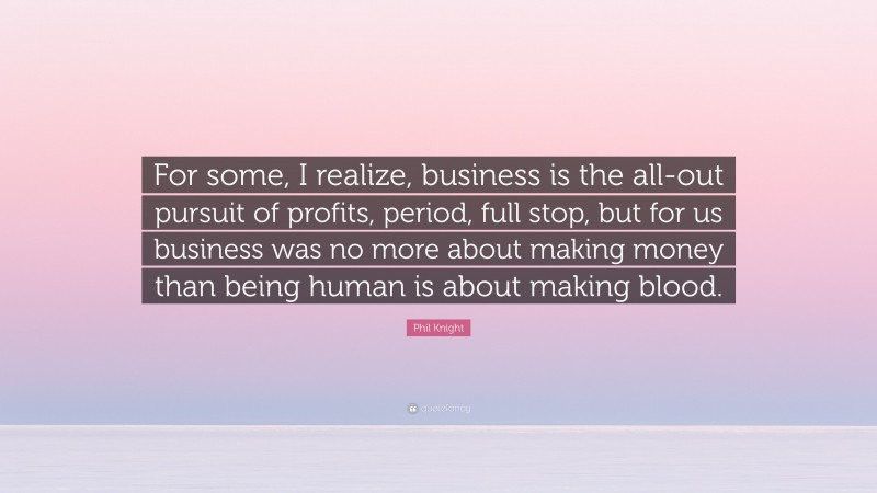 Phil Knight Quote: “For some, I realize, business is the all-out pursuit of profits, period, full stop, but for us business was no more about making money than being human is about making blood.”