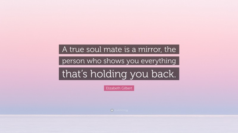 Elizabeth Gilbert Quote: “A true soul mate is a mirror, the person who shows you everything that’s holding you back.”