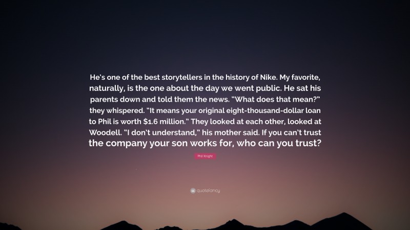 Phil Knight Quote: “He’s one of the best storytellers in the history of Nike. My favorite, naturally, is the one about the day we went public. He sat his parents down and told them the news. “What does that mean?” they whispered. “It means your original eight-thousand-dollar loan to Phil is worth $1.6 million.” They looked at each other, looked at Woodell. “I don’t understand,” his mother said. If you can’t trust the company your son works for, who can you trust?”