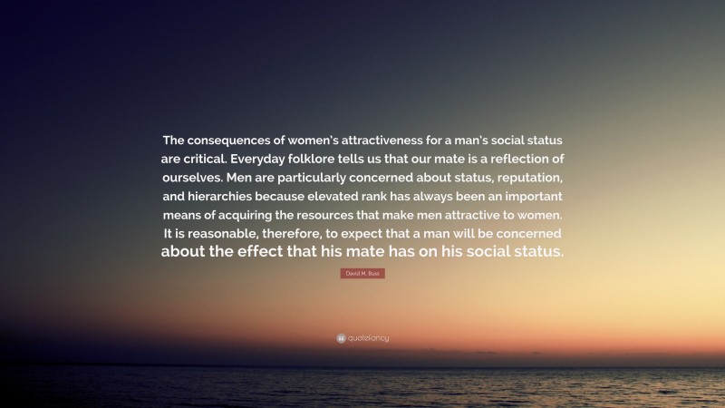 David M. Buss Quote: “The consequences of women’s attractiveness for a man’s social status are critical. Everyday folklore tells us that our mate is a reflection of ourselves. Men are particularly concerned about status, reputation, and hierarchies because elevated rank has always been an important means of acquiring the resources that make men attractive to women. It is reasonable, therefore, to expect that a man will be concerned about the effect that his mate has on his social status.”
