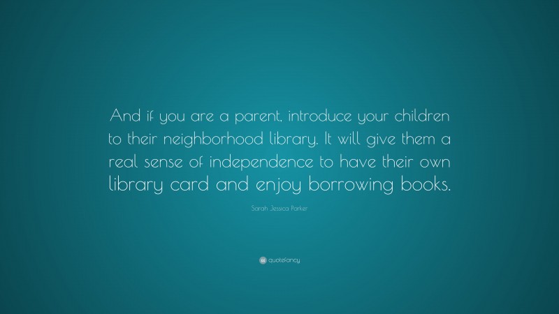 Sarah Jessica Parker Quote: “And if you are a parent, introduce your children to their neighborhood library. It will give them a real sense of independence to have their own library card and enjoy borrowing books.”