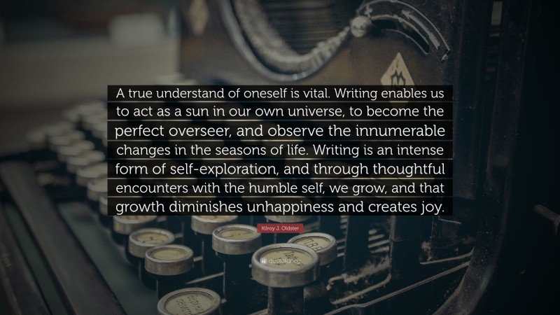 Kilroy J. Oldster Quote: “A true understand of oneself is vital. Writing enables us to act as a sun in our own universe, to become the perfect overseer, and observe the innumerable changes in the seasons of life. Writing is an intense form of self-exploration, and through thoughtful encounters with the humble self, we grow, and that growth diminishes unhappiness and creates joy.”