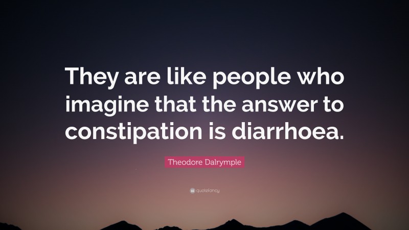 Theodore Dalrymple Quote: “They are like people who imagine that the answer to constipation is diarrhoea.”