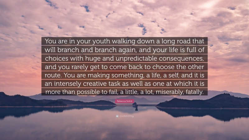 Rebecca Solnit Quote: “You are in your youth walking down a long road that will branch and branch again, and your life is full of choices with huge and unpredictable consequences, and you rarely get to come back to choose the other route. You are making something, a life, a self, and it is an intensely creative task as well as one at which it is more than possible to fail, a little, a lot, miserably, fatally.”