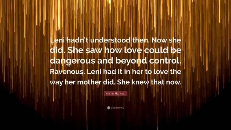 Kristin Hannah Quote: “Leni hadn’t understood then. Now she did. She saw how love could be dangerous and beyond control. Ravenous. Leni had it in her to love the way her mother did. She knew that now.”