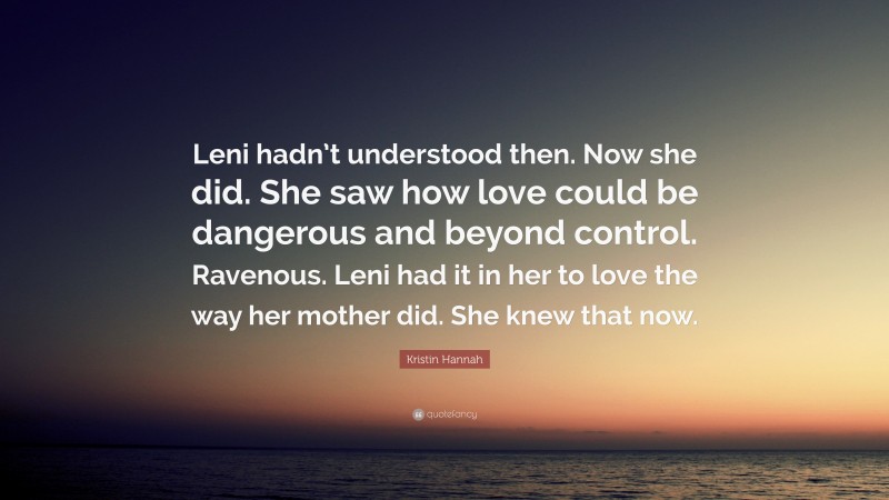 Kristin Hannah Quote: “Leni hadn’t understood then. Now she did. She saw how love could be dangerous and beyond control. Ravenous. Leni had it in her to love the way her mother did. She knew that now.”