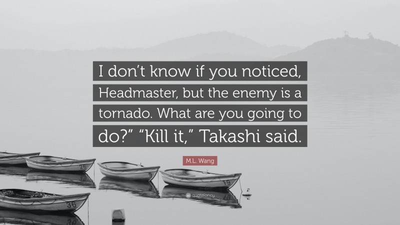 M.L. Wang Quote: “I don’t know if you noticed, Headmaster, but the enemy is a tornado. What are you going to do?” “Kill it,” Takashi said.”