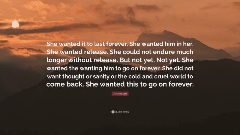 Mary Balogh Quote: “She wanted it to last forever. She wanted him in her. She wanted release. She could not endure much longer without release. But not yet. Not yet. She wanted the wanting him to go on forever. She did not want thought or sanity or the cold and cruel world to come back. She wanted this to go on forever.”