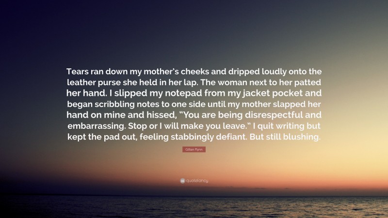 Gillian Flynn Quote: “Tears ran down my mother’s cheeks and dripped loudly onto the leather purse she held in her lap. The woman next to her patted her hand. I slipped my notepad from my jacket pocket and began scribbling notes to one side until my mother slapped her hand on mine and hissed, “You are being disrespectful and embarrassing. Stop or I will make you leave.” I quit writing but kept the pad out, feeling stabbingly defiant. But still blushing.”