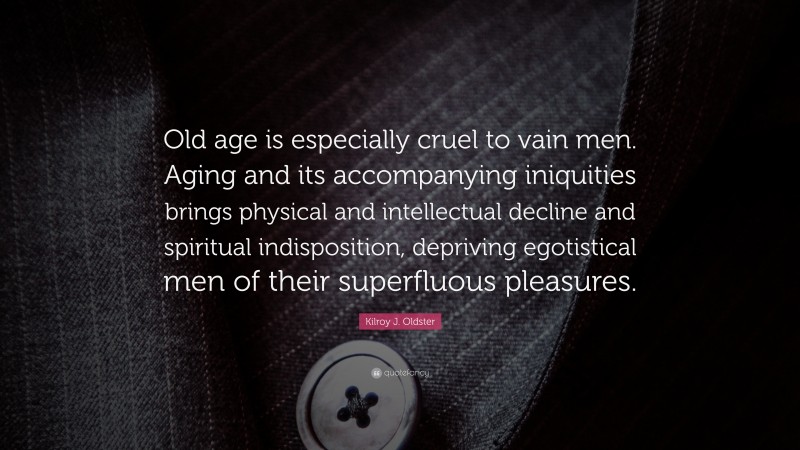 Kilroy J. Oldster Quote: “Old age is especially cruel to vain men. Aging and its accompanying iniquities brings physical and intellectual decline and spiritual indisposition, depriving egotistical men of their superfluous pleasures.”