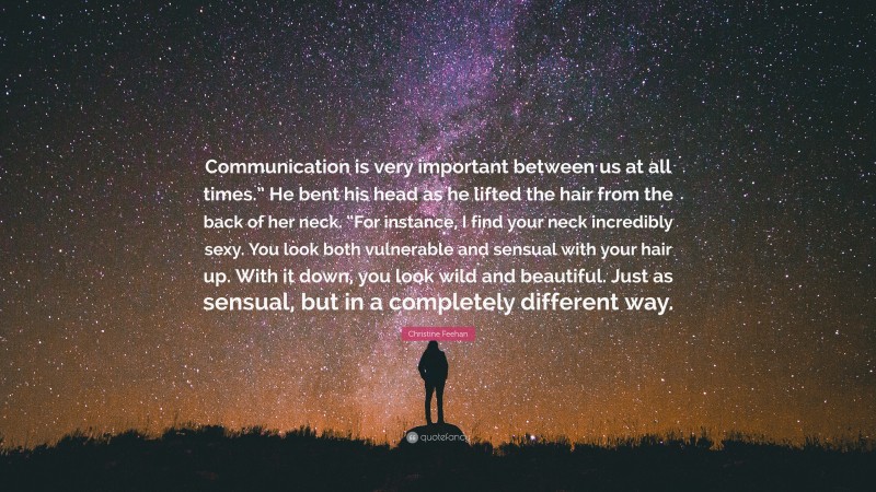 Christine Feehan Quote: “Communication is very important between us at all times.” He bent his head as he lifted the hair from the back of her neck. “For instance, I find your neck incredibly sexy. You look both vulnerable and sensual with your hair up. With it down, you look wild and beautiful. Just as sensual, but in a completely different way.”