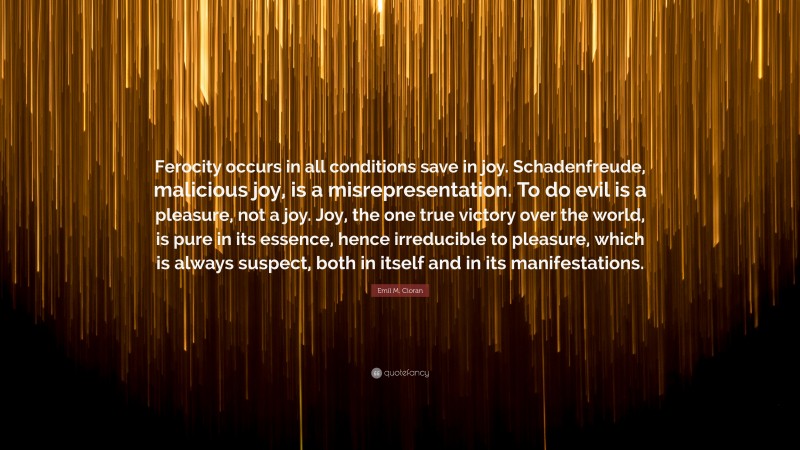 Emil M. Cioran Quote: “Ferocity occurs in all conditions save in joy. Schadenfreude, malicious joy, is a misrepresentation. To do evil is a pleasure, not a joy. Joy, the one true victory over the world, is pure in its essence, hence irreducible to pleasure, which is always suspect, both in itself and in its manifestations.”