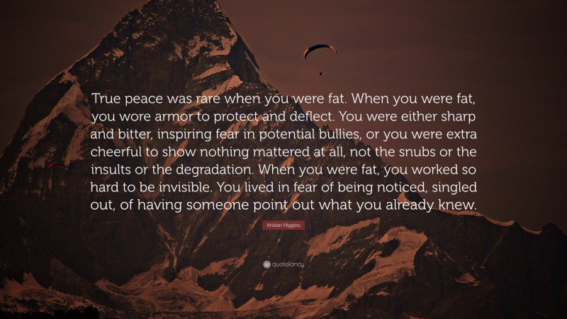 Kristan Higgins Quote: “True peace was rare when you were fat. When you were fat, you wore armor to protect and deflect. You were either sharp and bitter, inspiring fear in potential bullies, or you were extra cheerful to show nothing mattered at all, not the snubs or the insults or the degradation. When you were fat, you worked so hard to be invisible. You lived in fear of being noticed, singled out, of having someone point out what you already knew.”