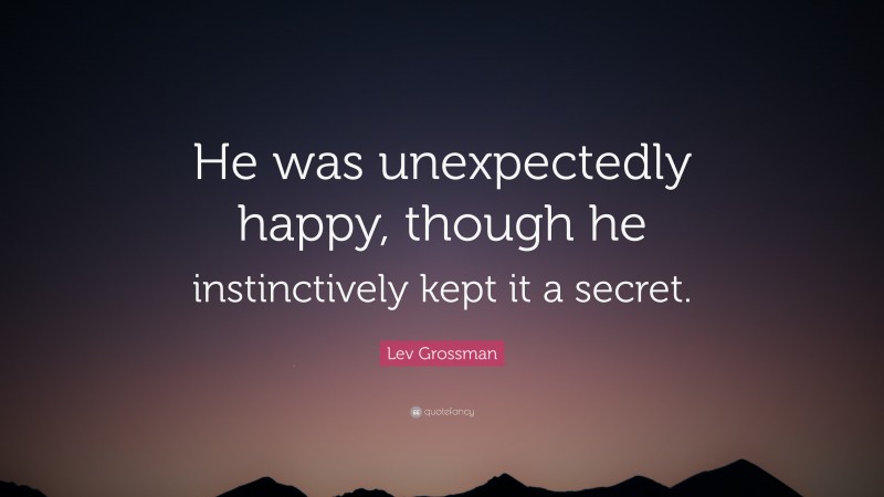 Lev Grossman Quote: “He was unexpectedly happy, though he instinctively kept it a secret.”