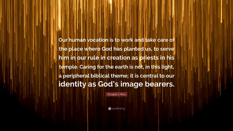 Douglas J. Moo Quote: “Our human vocation is to work and take care of the place where God has planted us, to serve him in our rule in creation as priests in his temple. Caring for the earth is not, in this light, a peripheral biblical theme; it is central to our identity as God’s image bearers.”