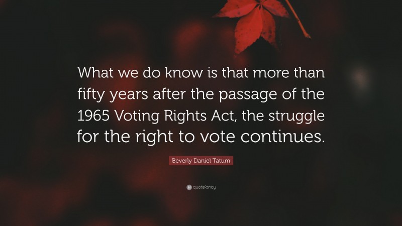 Beverly Daniel Tatum Quote: “What we do know is that more than fifty years after the passage of the 1965 Voting Rights Act, the struggle for the right to vote continues.”