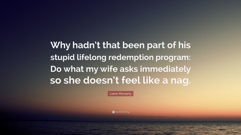 Liane Moriarty Quote: “Why hadn’t that been part of his stupid lifelong redemption program: Do what my wife asks immediately so she doesn’t feel like a nag.”