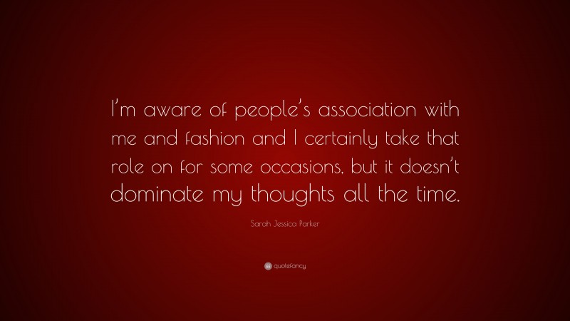 Sarah Jessica Parker Quote: “I’m aware of people’s association with me and fashion and I certainly take that role on for some occasions, but it doesn’t dominate my thoughts all the time.”