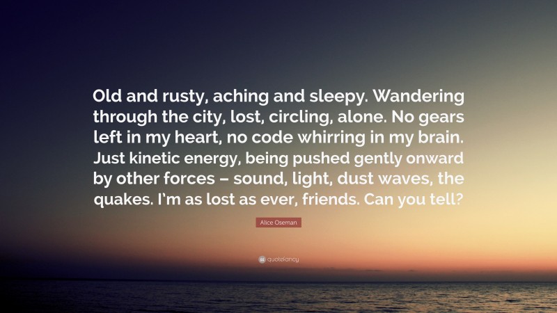Alice Oseman Quote: “Old and rusty, aching and sleepy. Wandering through the city, lost, circling, alone. No gears left in my heart, no code whirring in my brain. Just kinetic energy, being pushed gently onward by other forces – sound, light, dust waves, the quakes. I’m as lost as ever, friends. Can you tell?”