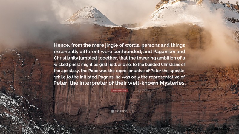 Alexander Hislop Quote: “Hence, from the mere jingle of words, persons and things essentially different were confounded; and Paganism and Christianity jumbled together, that the towering ambition of a wicked priest might be gratified; and so, to the blinded Christians of the apostasy, the Pope was the representative of Peter the apostle, while to the initiated Pagans, he was only the representative of Peter, the interpreter of their well-known Mysteries.”