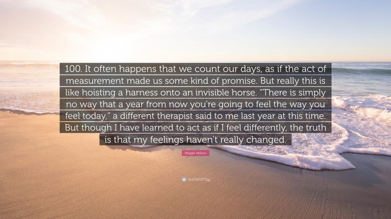 Maggie Nelson Quote: “100. It often happens that we count our days, as if the act of measurement made us some kind of promise. But really this is like hoisting a harness onto an invisible horse. “There is simply no way that a year from now you’re going to feel the way you feel today,” a different therapist said to me last year at this time. But though I have learned to act as if I feel differently, the truth is that my feelings haven’t really changed.”