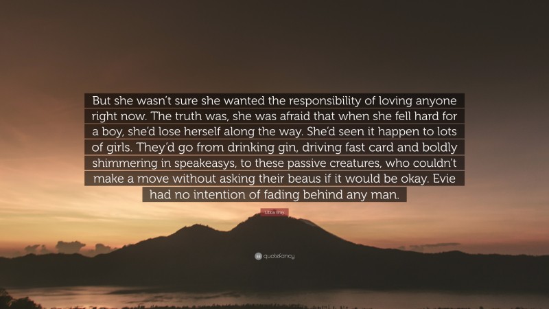 Libba Bray Quote: “But she wasn’t sure she wanted the responsibility of loving anyone right now. The truth was, she was afraid that when she fell hard for a boy, she’d lose herself along the way. She’d seen it happen to lots of girls. They’d go from drinking gin, driving fast card and boldly shimmering in speakeasys, to these passive creatures, who couldn’t make a move without asking their beaus if it would be okay. Evie had no intention of fading behind any man.”