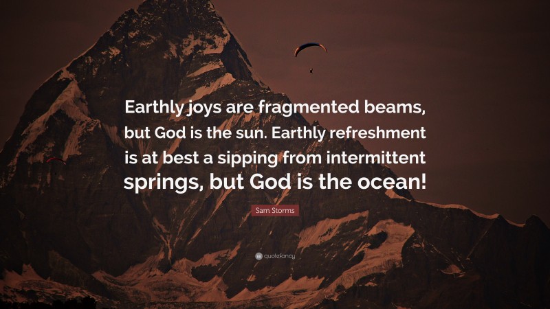 Sam Storms Quote: “Earthly joys are fragmented beams, but God is the sun. Earthly refreshment is at best a sipping from intermittent springs, but God is the ocean!”