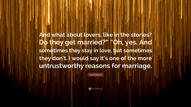 Tad Williams Quote: “And what about lovers, like in the stories? Do they get married?” “Oh, yes. And sometimes they stay in love, but sometimes they don’t. I would say it’s one of the more untrustworthy reasons for marriage.”