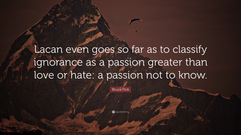 Bruce Fink Quote: “Lacan even goes so far as to classify ignorance as a passion greater than love or hate: a passion not to know.”