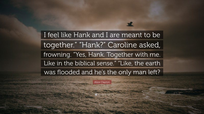 Alice Clayton Quote: “I feel like Hank and I are meant to be together.” “Hank?” Caroline asked, frowning. “Yes, Hank. Together with me. Like in the biblical sense.” “Like, the earth was flooded and he’s the only man left?”