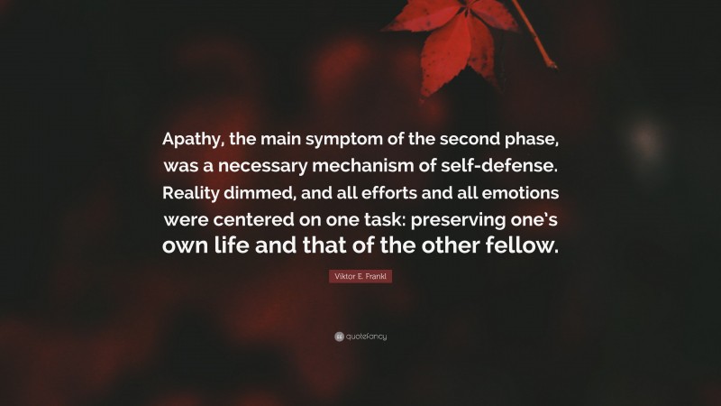 Viktor E. Frankl Quote: “Apathy, the main symptom of the second phase, was a necessary mechanism of self-defense. Reality dimmed, and all efforts and all emotions were centered on one task: preserving one’s own life and that of the other fellow.”