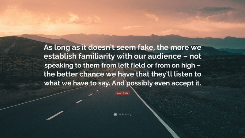 Alan Alda Quote: “As long as it doesn’t seem fake, the more we establish familiarity with our audience – not speaking to them from left field or from on high – the better chance we have that they’ll listen to what we have to say. And possibly even accept it.”