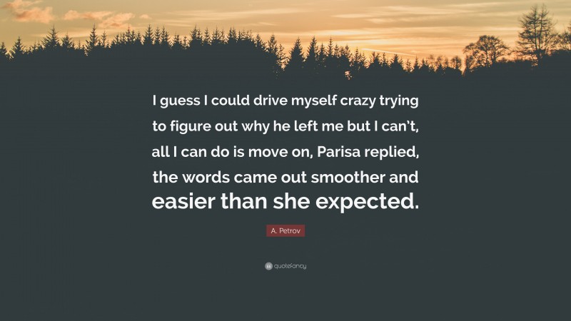 A. Petrov Quote: “I guess I could drive myself crazy trying to figure out why he left me but I can’t, all I can do is move on, Parisa replied, the words came out smoother and easier than she expected.”