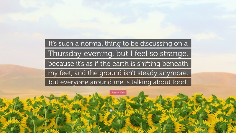 Jenny Han Quote: “It’s such a normal thing to be discussing on a Thursday evening, but I feel so strange, because it’s as if the earth is shifting beneath my feet, and the ground isn’t steady anymore, but everyone around me is talking about food.”