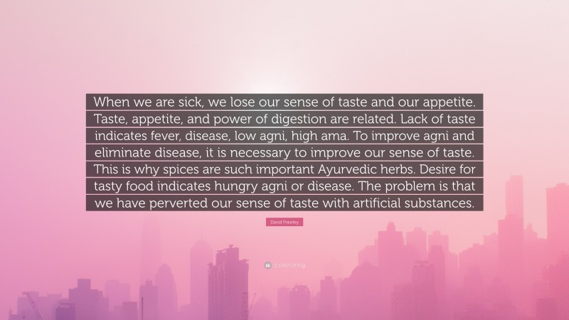 David Frawley Quote: “When we are sick, we lose our sense of taste and our appetite. Taste, appetite, and power of digestion are related. Lack of taste indicates fever, disease, low agni, high ama. To improve agni and eliminate disease, it is necessary to improve our sense of taste. This is why spices are such important Ayurvedic herbs. Desire for tasty food indicates hungry agni or disease. The problem is that we have perverted our sense of taste with artificial substances.”