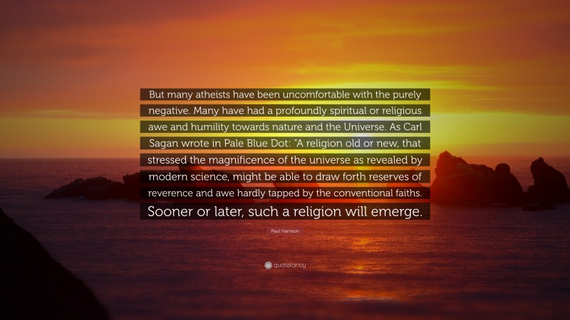 Paul Harrison Quote: “But many atheists have been uncomfortable with the purely negative. Many have had a profoundly spiritual or religious awe and humility towards nature and the Universe. As Carl Sagan wrote in Pale Blue Dot: “A religion old or new, that stressed the magnificence of the universe as revealed by modern science, might be able to draw forth reserves of reverence and awe hardly tapped by the conventional faiths. Sooner or later, such a religion will emerge.”